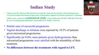 Indian Study
• Chakravarty BN, Shirazee HH, Dam P, Goswami SK, Chatterjee R, Ghosh S. Oral dydrogesterone
versus intravaginal micronised progesterone as luteal phase support in assisted reproductive technology
(ART) cycles: results of a randomised study. J Steroid Biochem Mol Biol. 2005 Dec;97(5):416-
20. doi: 10.1016/j.jsbmb.2005.08.012. Epub 2005 Oct 5. PMID: 16213136.
• Similar rates of successful pregnancies.
• Vaginal discharge or irritation were reported by 10.5% of patients
given micronised progesterone.
• Significantly (p<0.05), more patients given dydrogesterone than
micronised progesterone were satisfied with the tolerability of their
treatment.
• No differences between the treatments with regard to LFT.
 