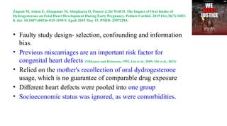 Zaqout M, Aslem E, Abuqamar M, Abughazza O, Panzer J, De Wolf D. The Impact of Oral Intake of
Dydrogesterone on Fetal Heart Development During Early Pregnancy. Pediatr Cardiol. 2015 Oct;36(7):1483-
8. doi: 10.1007/s00246-015-1190-9. Epub 2015 May 15. PMID: 25972284.
• Faulty study design- selection, confounding and information
bias.
• Previous miscarriages are an important risk factor for
congenital heart defects (Tikkanen and Heinonen, 1992; Liu et al., 2009; Shi et al., 2015)
• Relied on the mother's recollection of oral dydrogesterone
usage, which is no guarantee of comparable drug exposure
• Different heart defects were pooled into one group
• Socioeconomic status was ignored, as were comorbidities.
 