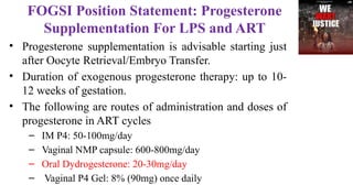 FOGSI Position Statement: Progesterone
Supplementation For LPS and ART
• Progesterone supplementation is advisable starting just
after Oocyte Retrieval/Embryo Transfer.
• Duration of exogenous progesterone therapy: up to 10-
12 weeks of gestation.
• The following are routes of administration and doses of
progesterone in ART cycles
– IM P4: 50-100mg/day
– Vaginal NMP capsule: 600-800mg/day
– Oral Dydrogesterone: 20-30mg/day
– Vaginal P4 Gel: 8% (90mg) once daily
 