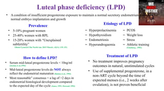 Luteal phase deficiency (LPD)
• A condition of insufficient progesterone exposure to maintain a normal secretory endometrium and allow for
normal embryo implantation and growth
Prevalence
• 5-10% pregnant women
• 25-40% women with RPL
• 15-20% women with “Unexplained
subfertility”
Obstet Gynecol Clin North Am. 2015 March ; 42(1): 135–151.
– Hyperprolactinemia
– Hypothyroidism
– Endometriosis
– Hyperandrogaemia
– PCOS
– Weight loss
– Stress
– Athletic training
(Ginsburg , 1992)
How to define LPD?
• Serum mid-luteal progesterone levels < 10ng/ml
(Jordan et al.,1994)
• Mid-luteal progesterone levels do NOT always
reflect the endometrial maturation (Batista et al., 1994)
• Most reasonable” consensus = a lag of >2 days in
endometrial histological development compared
to the expected day of the cycle (Jones, 1991; Dawood, 1994)
Treatment of LPD
• No treatment improves pregnancy
outcomes in natural, unstimulated cycles
• Use of supplemental progesterone, in a
non-ART cycle beyond the time of
expected menses (i.e., 2 weeks after
ovulation), is not proven beneficial
Etiology of LPD
 