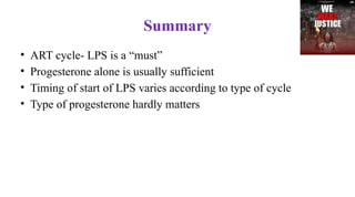 Summary
• ART cycle- LPS is a “must”
• Progesterone alone is usually sufficient
• Timing of start of LPS varies according to type of cycle
• Type of progesterone hardly matters
 