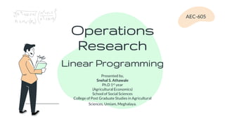 Operations
Research
Presented by,
Snehal S. Athawale
Ph.D 1st year
(Agricultural Economics)
School of Social Sciences
College of Post Graduate Studies in Agricultural
Sciences, Umiam, Meghalaya.
AEC-605
Linear Programming
 