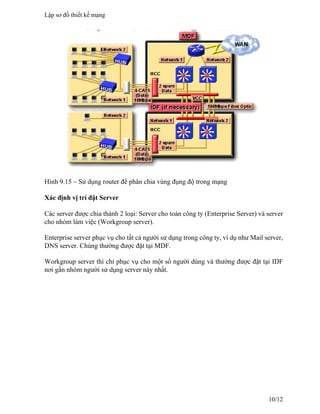 Hình 9.15 – Sử dụng router để phân chia vùng đụng độ trong mạng
Xác định vị trí đặt Server
Các server được chia thành 2 loại: Server cho toàn công ty (Enterprise Server) và server
cho nhóm làm việc (Workgroup server).
Enterprise server phục vụ cho tất cả người sử dụng trong công ty, ví dụ như Mail server,
DNS server. Chúng thường được đặt tại MDF.
Workgroup server thì chỉ phục vụ cho một số người dùng và thường được đặt tại IDF
nơi gần nhóm người sử dụng server này nhất.
Lập sơ đồ thiết kế mạng
10/12
 