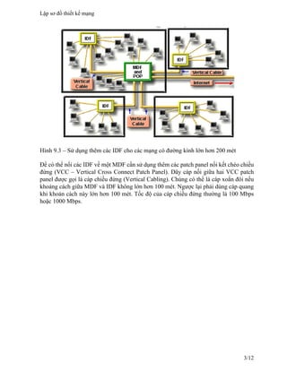 Hình 9.3 – Sử dụng thêm các IDF cho các mạng có đường kính lớn hơn 200 mét
Để có thể nối các IDF về một MDF cần sử dụng thêm các patch panel nối kết chéo chiều
đứng (VCC – Vertical Cross Connect Patch Panel). Dây cáp nối giữa hai VCC patch
panel được gọi là cáp chiều đứng (Vertical Cabling). Chúng có thể là cáp xoắn đôi nếu
khoảng cách giữa MDF và IDF không lớn hơn 100 mét. Ngược lại phải dùng cáp quang
khi khoản cách này lớn hơn 100 mét. Tốc độ của cáp chiều đứng thường là 100 Mbps
hoặc 1000 Mbps.
Lập sơ đồ thiết kế mạng
3/12
 