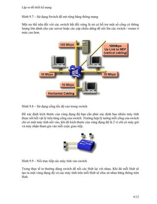 Hình 9.7 – Sử dụng Switch để mở rộng băng thông mạng
Một ưu thế nữa đối với các switch bất đối xứng là nó có hỗ trợ một số cổng có thông
lượng lớn dành cho các server hoặc các cáp chiều dứng để nối lên các switch / router ở
mức cao hơn.
Hình 9.8 – Sử dụng cổng tốc độ cao trong switch
Để xác định kích thước của vùng đụng độ bạn cần phải xác định bao nhiêu máy tính
được nối kết vật lý trên từng cổng của switch. Trường hợp lý tưởng mỗi cổng của switch
chỉ có một máy tính nối vào, khi đó kích thước của vùng đụng độ là 2 vì chỉ có máy gởi
và máy nhận tham gia vào mỗi cuộc giao tiếp.
Hình 9.9 – Nối trực tiếp các máy tính vào switch
Trong thực tế ta thường dùng switch để nối các Hub lại với nhau. Khi đó mỗi Hub sẽ
tạo ra một vùng đụng độ và các máy tính trên mỗi Hub sẽ chia sử nhau băng thông trên
Hub.
Lập sơ đồ thiết kế mạng
6/12
 