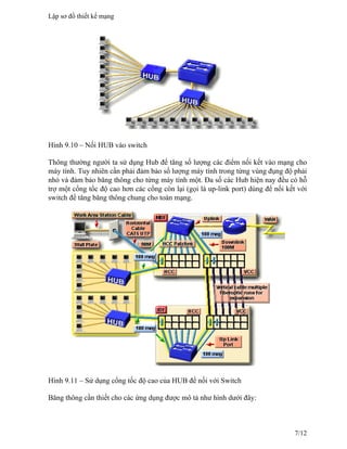 Hình 9.10 – Nối HUB vào switch
Thông thường người ta sử dụng Hub để tăng số lượng các điểm nối kết vào mạng cho
máy tính. Tuy nhiên cần phải đảm bảo số lượng máy tính trong từng vùng đụng độ phải
nhỏ và đảm bảo băng thông cho từng máy tính một. Đa số các Hub hiện nay đều có hỗ
trợ một cổng tốc độ cao hơn các cổng còn lại (gọi là up-link port) dùng để nối kết với
switch để tăng băng thông chung cho toàn mạng.
Hình 9.11 – Sử dụng cổng tốc độ cao của HUB để nối với Switch
Băng thông cần thiết cho các ứng dụng được mô tả như hình dưới đây:
Lập sơ đồ thiết kế mạng
7/12
 