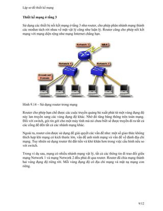Thiết kế mạng ở tầng 3
Sử dụng các thiết bị nối kết mạng ở tầng 3 như router, cho phép phân nhánh mạng thành
các mođun tách rời nhau về mặt vật lý cũng như luận lý. Router cũng cho phép nối kết
mạng với mạng diện rộng như mạng Internet chẳng hạn.
Hình 9.14 – Sử dụng router trong mạng
Router cho phép hạn chế được các cuộc truyền quảng bá xuất phát từ một vùng đụng độ
này lan truyền sang các vùng đụng độ khác. Nhờ đó tăng băng thông trên toàn mạng.
Đối với switch, gói tin gởi cho một máy tính mà nó chưa biết sẽ được truyền đi ra tất cả
các cổng để đến tất cả các nhánh mạng khác.
Ngoài ra, router còn được sử dụng để giải quyết các vấn đề như: một số giao thức không
thích hợp khi mạng có kích thước lớn, vấn đề anh ninh mạng và vấn đề về đánh địa chỉ
mạng. Tuy nhiên sử dụng router thì đắt tiền và khó khăn hơn trong việc cấu hình nếu so
với switch.
Trong ví dụ sau, mạng có nhiều nhánh mạng vật lý, tất cả các thông tin đi trao đổi giữa
mạng Network 1 và mạng Network 2 đều phải đi qua router. Router đã chia mạng thành
hai vùng đụng độ riêng rời. Mỗi vùng đụng độ có địa chỉ mạng và mặt nạ mạng con
riêng.
Lập sơ đồ thiết kế mạng
9/12
 