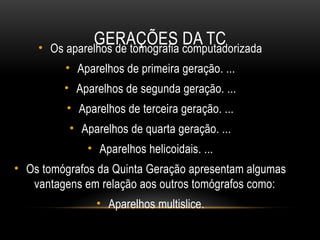 GERAÇÕES DA TC
• Os aparelhos de tomografia computadorizada
• Aparelhos de primeira geração. ...
• Aparelhos de segunda geração. ...
• Aparelhos de terceira geração. ...
• Aparelhos de quarta geração. ...
• Aparelhos helicoidais. ...
• Os tomógrafos da Quinta Geração apresentam algumas
vantagens em relação aos outros tomógrafos como:
• Aparelhos multislice.
 
