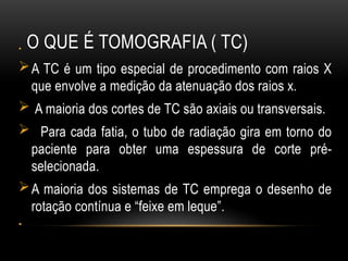 O QUE É TOMOGRAFIA ( TC)
•
A TC é um tipo especial de procedimento com raios X
que envolve a medição da atenuação dos raios x.
 A maioria dos cortes de TC são axiais ou transversais.
 Para cada fatia, o tubo de radiação gira em torno do
paciente para obter uma espessura de corte pré-
selecionada.
A maioria dos sistemas de TC emprega o desenho de
rotação contínua e “feixe em leque”.
•
 