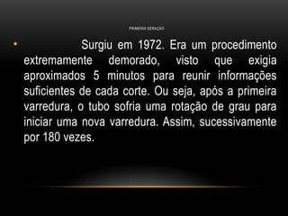 PRIMEIRA GERAÇÃO
• Surgiu em 1972. Era um procedimento
extremamente demorado, visto que exigia
aproximados 5 minutos para reunir informações
suficientes de cada corte. Ou seja, após a primeira
varredura, o tubo sofria uma rotação de grau para
iniciar uma nova varredura. Assim, sucessivamente
por 180 vezes.
 