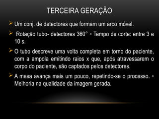 TERCEIRA GERAÇÃO
 Um conj. de detectores que formam um arco móvel.
 Rotação tubo- detectores 360° ◦ Tempo de corte: entre 3 e
10 s.
 O tubo descreve uma volta completa em torno do paciente,
com a ampola emitindo raios x que, após atravessarem o
corpo do paciente, são captados pelos detectores.
 A mesa avança mais um pouco, repetindo-se o processo. ◦
Melhoria na qualidade da imagem gerada.
 