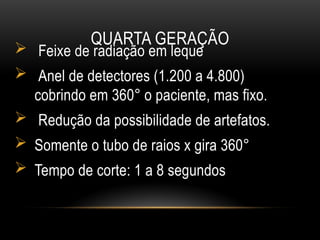 QUARTA GERAÇÃO
 Feixe de radiação em leque
 Anel de detectores (1.200 a 4.800)
cobrindo em 360° o paciente, mas fixo.
 Redução da possibilidade de artefatos.
 Somente o tubo de raios x gira 360°
 Tempo de corte: 1 a 8 segundos
 