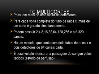 TC MULTICORTES
 Possuem mais de uma fileira de detectores.
 Para cada volta completa do tubo de raios x, mais de
um corte é gerado simultaneamente.
 Podem possuir 2,4,8,16,32,64,128,256 e até 320
canais.
 Há um modelo, que conta com dois tubos de raios x e
dois detectores de 64 canais cada.
 É possível até mensurar a passagem do sangue pelos
tecidos (estudo da perfusão).
 