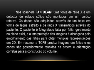 Nos scanners FAN BEAM, uma fonte de raios X e um
detector de estado sólido são montados em um pórtico
rotativo. Os dados são adquiridos através de um feixe em
forma de leque estreito e os raios X transmitidos através do
paciente. O paciente é fotografado fatia por fatia, geralmente
no plano axial, e a interpretação das imagens é alcançada pelo
empilhamento das fatias para obter múltiplas representações
em 2D. Em resumo: a TCFB produz imagens em fatias e os
cortes são posteriormente reunidos na ordem e orientação
corretas para a construção do volume.
 