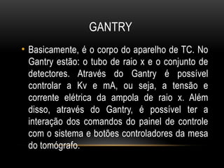 GANTRY
• Basicamente, é o corpo do aparelho de TC. No
Gantry estão: o tubo de raio x e o conjunto de
detectores. Através do Gantry é possível
controlar a Kv e mA, ou seja, a tensão e
corrente elétrica da ampola de raio x. Além
disso, através do Gantry, é possível ter a
interação dos comandos do painel de controle
com o sistema e botões controladores da mesa
do tomógrafo.
 