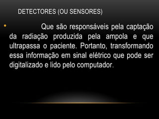 DETECTORES (OU SENSORES)
• Que são responsáveis pela captação
da radiação produzida pela ampola e que
ultrapassa o paciente. Portanto, transformando
essa informação em sinal elétrico que pode ser
digitalizado e lido pelo computador.
 