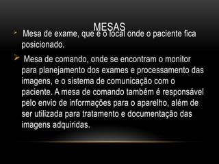 MESAS
 Mesa de exame, que é o local onde o paciente fica
posicionado.
 Mesa de comando, onde se encontram o monitor
para planejamento dos exames e processamento das
imagens, e o sistema de comunicação com o
paciente. A mesa de comando também é responsável
pelo envio de informações para o aparelho, além de
ser utilizada para tratamento e documentação das
imagens adquiridas.
 