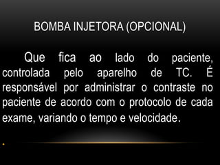 BOMBA INJETORA (OPCIONAL)
Que fica ao lado do paciente,
controlada pelo aparelho de TC. É
responsável por administrar o contraste no
paciente de acordo com o protocolo de cada
exame, variando o tempo e velocidade.
•
 