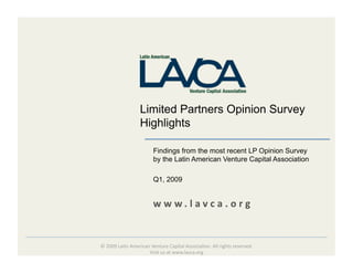 Limited Partners Opinion Survey
                  Highlights

                        Findings from the most recent LP Opinion Survey
                        by the Latin American Venture Capital Association

                        Q1, 2009


                        w w w. l avca . o rg  


© 2009 La(n American Venture Capital Associa(on. All rights reserved. 
                    Visit us at www.lavca.org  
 