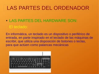 LAS PARTES DEL ORDENADOR
● LAS PARTES DEL HARDWARE SON:
El teclado:
En informática, un teclado es un dispositivo o periférico de
entrada, en parte inspirado en el teclado de las máquinas de
escribir, que utiliza una disposición de botones o teclas,
para que actúen como palancas mecánicas
 