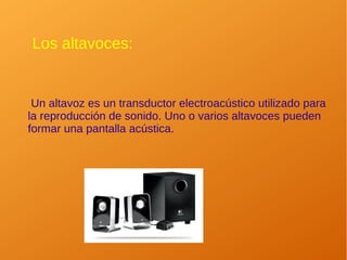 Los altavoces:
Un altavoz es un transductor electroacústico utilizado para
la reproducción de sonido. Uno o varios altavoces pueden
formar una pantalla acústica.
 