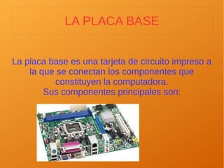 LA PLACA BASE
La placa base es una tarjeta de circuito impreso a
la que se conectan los componentes que
constituyen la computadora.
Sus componentes principales son:
 