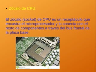 ● Zócalo de CPU
El zócalo (socket) de CPU es un receptáculo que
encastra el microprocesador y lo conecta con el
resto de componentes a través del bus frontal de
la placa base.
 