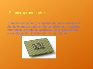 El microprocesador:
El microprocesador (o simplemente procesador) es el
circuito integrado central más complejo de un sistema
informático; a modo de ilustración, se le suele llamar
por analogía el «cerebro» de un computador.
 