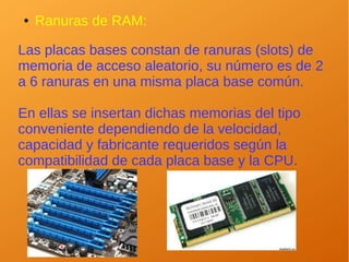● Ranuras de RAM:
Las placas bases constan de ranuras (slots) de
memoria de acceso aleatorio, su número es de 2
a 6 ranuras en una misma placa base común.
En ellas se insertan dichas memorias del tipo
conveniente dependiendo de la velocidad,
capacidad y fabricante requeridos según la
compatibilidad de cada placa base y la CPU.
 