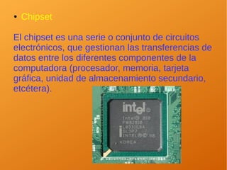 ● Chipset
El chipset es una serie o conjunto de circuitos
electrónicos, que gestionan las transferencias de
datos entre los diferentes componentes de la
computadora (procesador, memoria, tarjeta
gráfica, unidad de almacenamiento secundario,
etcétera).
 