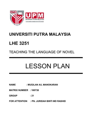UNIVERSITI PUTRA MALAYSIA

LHE 3251
TEACHING THE LANGUAGE OF NOVEL



            LESSON PLAN

NAME        : MUGILAN A/L MANOKARAN

MATRIX NUMBER : 160738

GROUP           : 21

FOR ATTENTION   : PN. JURIDAH BINTI MD RASHID
 