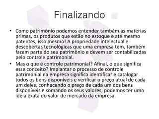 Finalizando
• Como patrimônio podemos entender também as matérias
primas, os produtos que estão no estoque e até mesmo
patentes, isso mesmo! A propriedade intelectual e
descobertas tecnológicas que uma empresa tem, também
fazem parte do seu patrimônio e devem ser contabilizadas
pelo controle patrimonial.
• Mas o que é controle patrimonial? Afinal, o que significa
esse conceito? Implantar o processo de controle
patrimonial na empresa significa identificar e catalogar
todos os bens disponíveis e verificar o preço atual de cada
um deles, conhecendo o preço de cada um dos bens
disponíveis e somando os seus valores, podemos ter uma
idéia exata do valor de mercado da empresa.
 