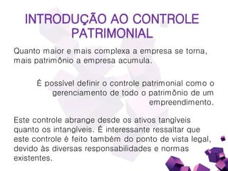 INTRODUÇÃO AO CONTROLE
PATRIMONIAL
Quanto maior e mais complexa a empresa se torna,
mais patrimônio a empresa acumula.
É possível definir o controle patrimonial como o
gerenciamento de todo o patrimônio de um
empreendimento.
Este controle abrange desde os ativos tangíveis
quanto os intangíveis. É interessante ressaltar que
este controle é feito também do ponto de vista legal,
devido às diversas responsabilidades e normas
existentes.
 