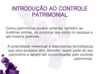 Como patrimônios podem entender também as
matérias primas, os produtos que estão no estoque e
até mesmo patentes.
A propriedade intelectual e descobertas tecnológicas
que uma empresa tem, também fazem parte do seu
patrimônio e devem ser contabilizadas pelo controle
patrimonial.
INTRODUÇÃO AO CONTROLE
PATRIMONIAL
 