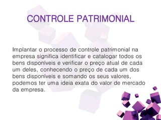 CONTROLE PATRIMONIAL
Implantar o processo de controle patrimonial na
empresa significa identificar e catalogar todos os
bens disponíveis e verificar o preço atual de cada
um deles, conhecendo o preço de cada um dos
bens disponíveis e somando os seus valores,
podemos ter uma ideia exata do valor de mercado
da empresa.
 