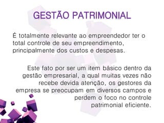 GESTÃO PATRIMONIAL
É totalmente relevante ao empreendedor ter o
total controle de seu empreendimento,
principalmente dos custos e despesas.
Este fato por ser um item básico dentro da
gestão empresarial, a qual muitas vezes não
recebe devida atenção, os gestores da
empresa se preocupam em diversos campos e
perdem o foco no controle
patrimonial eficiente.
 
