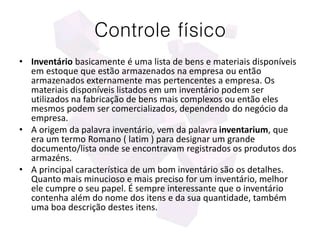 Controle físico
• Inventário basicamente é uma lista de bens e materiais disponíveis
em estoque que estão armazenados na empresa ou então
armazenados externamente mas pertencentes a empresa. Os
materiais disponíveis listados em um inventário podem ser
utilizados na fabricação de bens mais complexos ou então eles
mesmos podem ser comercializados, dependendo do negócio da
empresa.
• A origem da palavra inventário, vem da palavra inventarium, que
era um termo Romano ( latim ) para designar um grande
documento/lista onde se encontravam registrados os produtos dos
armazéns.
• A principal característica de um bom inventário são os detalhes.
Quanto mais minucioso e mais preciso for um inventário, melhor
ele cumpre o seu papel. É sempre interessante que o inventário
contenha além do nome dos itens e da sua quantidade, também
uma boa descrição destes itens.
 