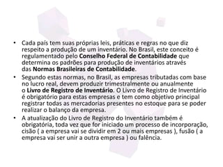 • Cada país tem suas próprias leis, práticas e regras no que diz
respeito a produção de um inventário. No Brasil, este conceito é
regulamentado pelo Conselho Federal de Contabilidade que
determina os padrões para produção de inventários através
das Normas Brasileiras de Contabilidade.
• Segundo estas normas, no Brasil, as empresas tributadas com base
no lucro real, devem produzir trimestralmente ou anualmente
o Livro de Registro de Inventário. O Livro de Registro de Inventário
é obrigatório para estas empresas e tem como objetivo principal
registrar todas as mercadorias presentes no estoque para se poder
realizar o balanço da empresa.
• A atualização do Livro de Registro do Inventário também é
obrigatória, toda vez que for iniciado um processo de incorporação,
cisão ( a empresa vai se dividir em 2 ou mais empresas ), fusão ( a
empresa vai ser unir a outra empresa ) ou falência.
 
