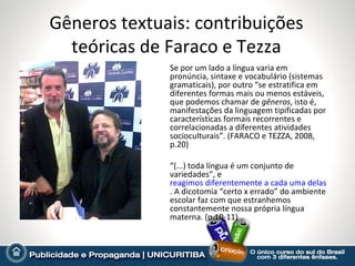 Gêneros textuais: contribuições
  teóricas de Faraco e Tezza
              Se por um lado a língua varia em
              pronúncia, sintaxe e vocabulário (sistemas
              gramaticais), por outro “se estratifica em
              diferentes formas mais ou menos estáveis,
              que podemos chamar de gêneros, isto é,
              manifestações da linguagem tipificadas por
              características formais recorrentes e
              correlacionadas a diferentes atividades
              socioculturais”. (FARACO e TEZZA, 2008,
              p.20)

              “(...) toda língua é um conjunto de
              variedades”, e
              reagimos diferentemente a cada uma delas
              . A dicotomia “certo x errado” do ambiente
              escolar faz com que estranhemos
              constantemente nossa própria língua
              materna. (p.10-11)
 