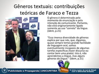 Gêneros textuais: contribuições
  teóricas de Faraco e Tezza
              O gênero é determinado pelo
              momento de enunciação e pela
              intenção do comunicante. Portanto,
              não está originariamente ligado
              somente ao uso “correto” da língua.
              (Idem, p.21)

              “Essa imensa diversidade de gêneros
              explica por que nós, que, digamos,
              quase sempre temos grande facilidade
              de linguagem oral, somos
              eventualmente incapazes de algumas
              tarefas específicas (fazer discurso ou
              contar bem uma piada). Isto é, não
              aprendemos a língua, mas alguns
              gêneros da língua.” (Idem, p.21)
 