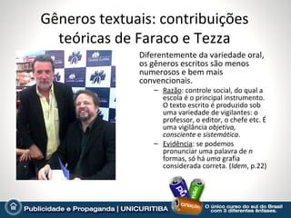 Gêneros textuais: contribuições
  teóricas de Faraco e Tezza
              Diferentemente da variedade oral,
              os gêneros escritos são menos
              numerosos e bem mais
              convencionais.
                 – Razão: controle social, do qual a
                   escola é o principal instrumento.
                   O texto escrito é produzido sob
                   uma variedade de vigilantes: o
                   professor, o editor, o chefe etc. É
                   uma vigilância objetiva,
                   consciente e sistemática.
                 – Evidência: se podemos
                   pronunciar uma palavra de n
                   formas, só há uma grafia
                   considerada correta. (Idem, p.22)
 