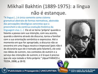 Mikhail Bakhtin (1889-1975): a língua
             não é estanque.
“A língua (...) é única somente como sistema
gramatical abstrato de formas normativas, abstraída
das percepções ideológicas concretas que a
preenchem e da contínua evolução histórica da
linguagem viva. (...) Ela só se torna ‘própria’ quando o
falante a povoa com sua intenção, com seu acento,
quando a domina através do discurso, torna-a familiar
com a sua orientação semântica e expressiva. Até o
momento em que for apropriado, o discurso não se
encontra em uma língua neutra e impessoal (pois não é
do dicionário que ele é tomado pelo falante!), ele está
nos lábios de outrem, nos contextos de outrem e a
serviço das intenções de outrem; e é lá que é preciso
que ele seja isolado e feito próprio.” (Apud FARACO e
TEZZA, 2008, p.18-9)
 