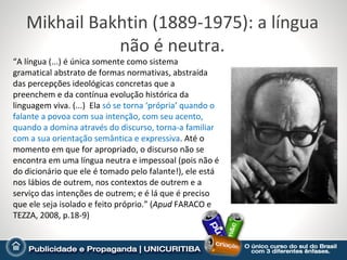 Mikhail Bakhtin (1889-1975): a língua
              não é neutra.
“A língua (...) é única somente como sistema
gramatical abstrato de formas normativas, abstraída
das percepções ideológicas concretas que a
preenchem e da contínua evolução histórica da
linguagem viva. (...) Ela só se torna ‘própria’ quando o
falante a povoa com sua intenção, com seu acento,
quando a domina através do discurso, torna-a familiar
com a sua orientação semântica e expressiva. Até o
momento em que for apropriado, o discurso não se
encontra em uma língua neutra e impessoal (pois não é
do dicionário que ele é tomado pelo falante!), ele está
nos lábios de outrem, nos contextos de outrem e a
serviço das intenções de outrem; e é lá que é preciso
que ele seja isolado e feito próprio.” (Apud FARACO e
TEZZA, 2008, p.18-9)
 