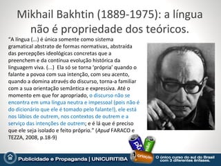 Mikhail Bakhtin (1889-1975): a língua
     não é propriedade dos teóricos.
“A língua (...) é única somente como sistema
gramatical abstrato de formas normativas, abstraída
das percepções ideológicas concretas que a
preenchem e da contínua evolução histórica da
linguagem viva. (...) Ela só se torna ‘própria’ quando o
falante a povoa com sua intenção, com seu acento,
quando a domina através do discurso, torna-a familiar
com a sua orientação semântica e expressiva. Até o
momento em que for apropriado, o discurso não se
encontra em uma língua neutra e impessoal (pois não é
do dicionário que ele é tomado pelo falante!), ele está
nos lábios de outrem, nos contextos de outrem e a
serviço das intenções de outrem; e é lá que é preciso
que ele seja isolado e feito próprio.” (Apud FARACO e
TEZZA, 2008, p.18-9)
 