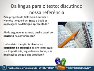 Da língua para o texto: discutindo
              nossa referência
Pela proposta de Goldstein, Louzada e
Ivamoto , o que é um texto e quais as
implicações da definição apresentada?

Ainda segundo as autoras, qual o papel do
contexto na comunicação?

Há também menção às chamadas
condições de produção de um texto. Qual
sua importância, segundo as autoras, e as
implicações do que elas propõem?
 
