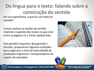Da língua para o texto: falando sobre a
         construção do sentido
Em sua experiência, o que faz um texto ter
sentido?

Vamos analisar as noções de sentido
implícito e explícito dos textos no que está
entre as páginas 12 e 14 do capítulo lido.

Dois grandes linguistas, Beaugrande e
Dressler, propuseram algumas condições
para julgarmos o nível de textualidade de
produções linguísticas. Compreendamo-las
a partir de exemplos.
 