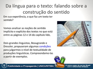 Da língua para o texto: falando sobre a
         construção do sentido
Em sua experiência, o que faz um texto ter
sentido?

Vamos analisar as noções de sentido
implícito e explícito dos textos no que está
entre as páginas 12 e 14 do capítulo lido.

Dois grandes linguistas, Beaugrande e
Dressler, propuseram algumas condições
para julgarmos o nível de textualidade de
produções linguísticas. Compreendamo-las
a partir de exemplos.
 