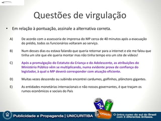 Questões de virgulação
• Em relação à pontuação, assinale a alternativa correta.

  A)    De acordo com a assessoria de imprensa do MP cerca de 40 minutos após a evacuação
        do prédio, todos os funcionários voltaram ao serviço.

  B)    Num desses dias eu estava falando que queria retornar para a internet e ele me falou que
        tinha um site que ele queria montar mas não tinha tempo era um site de vídeos!

  C)    Após a promulgação do Estatuto da Criança e do Adolescente, as atribuições do
        Ministério Público vêm se multiplicando, numa evidente prova de confiança do
        legislador, à qual o MP deverá corresponder com atuação eficiente.

  D)    Muitas vezes descendo ou subindo encontrei cardumes, golfinhos, plânctons gigantes.

  E)    As entidades monetárias internacionais e não nossos governantes, é que traçam os
        rumos econômicos e sociais do País
 