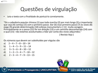 Questões de virgulação
•   Leia o texto com a finalidade de pontuá-lo corretamente.

“Diz a sabedoria popular chinesa (1) que toda marcha (2) por mais longa (3) e importante
que seja (4) começa (5) com o primeiro passo. Dar (6) esse primeiro passo (7) às vezes (8)
exige (9) grande determinação (10) esforço monumental e ( 11) muita coragem.
Principalmente se o passo (12) for em direção (13) a um caminho desconhecido (14) com
o qual (15) não estamos acostumados a lidar por conta dos vícios adquiridos.”
                                                        ( Revista Veja )

Os números que devem ser substituídos por vírgulas são
a) 2 – 4 – 7 – 8 – 10 – 14
b) 1 – 4 – 5 – 9 – 11 – 14
c)   3 – 5 – 6 – 8 – 10 – 12
d) 1 – 2 – 3 – 4 – 7 – 10 – 12
e) 2 – 3 – 4 – 7 – 9 – 13 – 15
 