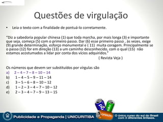 Questões de virgulação
•   Leia o texto com a finalidade de pontuá-lo corretamente.

“Diz a sabedoria popular chinesa (1) que toda marcha, por mais longa (3) e importante
que seja, começa (5) com o primeiro passo. Dar (6) esse primeiro passo , às vezes, exige
(9) grande determinação, esforço monumental e ( 11) muita coragem. Principalmente se
o passo (12) for em direção (13) a um caminho desconhecido, com o qual (15) não
estamos acostumados a lidar por conta dos vícios adquiridos.”
                                                       ( Revista Veja )

Os números que devem ser substituídos por vírgulas são
a) 2 – 4 – 7 – 8 – 10 – 14
b) 1 – 4 – 5 – 9 – 11 – 14
c)   3 – 5 – 6 – 8 – 10 – 12
d) 1 – 2 – 3 – 4 – 7 – 10 – 12
e) 2 – 3 – 4 – 7 – 9 – 13 – 15
 